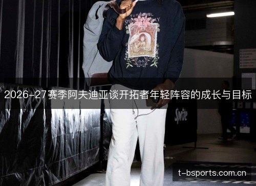 2026-27赛季阿夫迪亚谈开拓者年轻阵容的成长与目标 2026-27赛季阿夫迪亚谈开拓者年轻阵容的成长与目标
